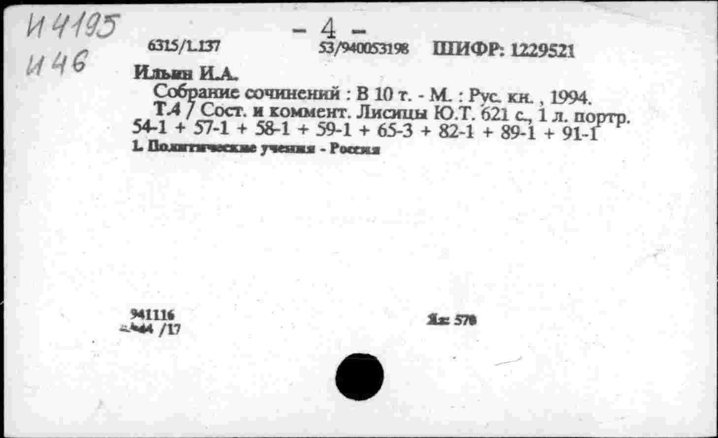 ﻿
- 4 -
6315/1.137	53/940053198 ШИФР: Ш9521
Ильин ИА.
Собрание сочинений : В 10 т. - М. : Pvc. кн. 1994
с Д'4	«коммент. Лисицы ЮТ. '621 о, 1 л. порто.
54-1 + 57-1 + 58-1 + 59-1 + 65-3 + 82-1 + 89-1 + 91-Г Р
L Ошатпссхие учения - Россия
M1U*
-М4/17
Лж57»